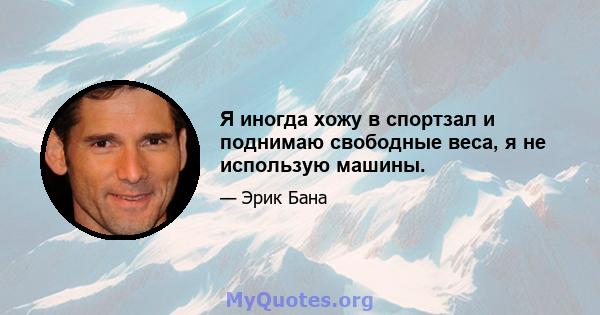 Я иногда хожу в спортзал и поднимаю свободные веса, я не использую машины.