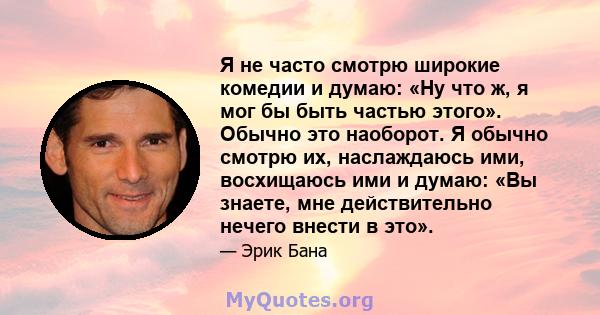 Я не часто смотрю широкие комедии и думаю: «Ну что ж, я мог бы быть частью этого». Обычно это наоборот. Я обычно смотрю их, наслаждаюсь ими, восхищаюсь ими и думаю: «Вы знаете, мне действительно нечего внести в это».