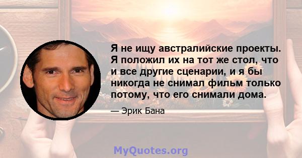 Я не ищу австралийские проекты. Я положил их на тот же стол, что и все другие сценарии, и я бы никогда не снимал фильм только потому, что его снимали дома.