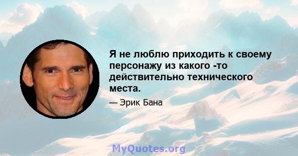 Я не люблю приходить к своему персонажу из какого -то действительно технического места.