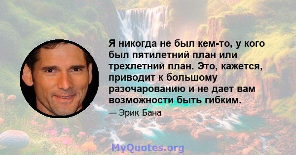 Я никогда не был кем-то, у кого был пятилетний план или трехлетний план. Это, кажется, приводит к большому разочарованию и не дает вам возможности быть гибким.