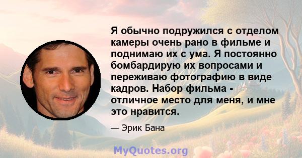 Я обычно подружился с отделом камеры очень рано в фильме и поднимаю их с ума. Я постоянно бомбардирую их вопросами и переживаю фотографию в виде кадров. Набор фильма - отличное место для меня, и мне это нравится.