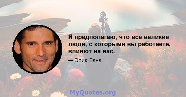 Я предполагаю, что все великие люди, с которыми вы работаете, влияют на вас.