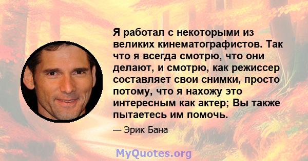 Я работал с некоторыми из великих кинематографистов. Так что я всегда смотрю, что они делают, и смотрю, как режиссер составляет свои снимки, просто потому, что я нахожу это интересным как актер; Вы также пытаетесь им