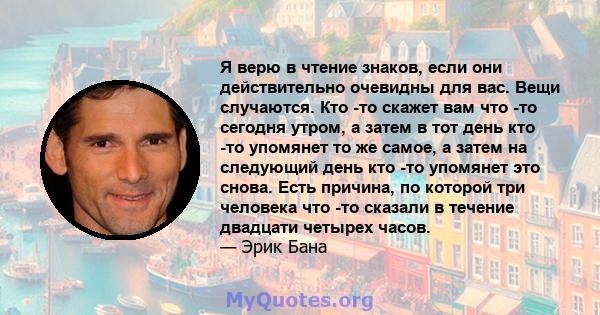 Я верю в чтение знаков, если они действительно очевидны для вас. Вещи случаются. Кто -то скажет вам что -то сегодня утром, а затем в тот день кто -то упомянет то же самое, а затем на следующий день кто -то упомянет это