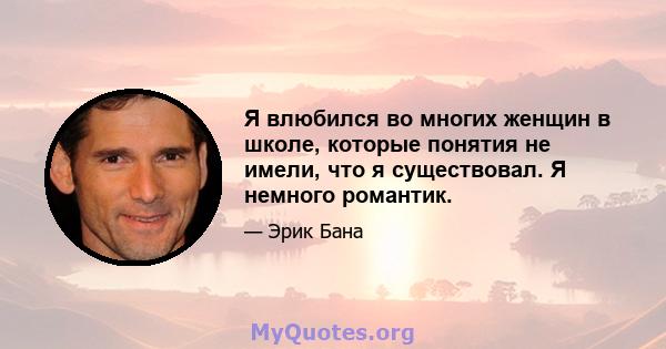 Я влюбился во многих женщин в школе, которые понятия не имели, что я существовал. Я немного романтик.