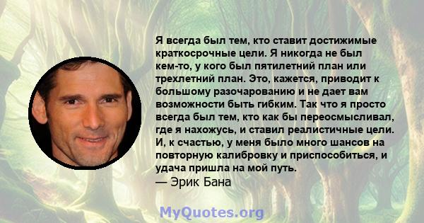 Я всегда был тем, кто ставит достижимые краткосрочные цели. Я никогда не был кем-то, у кого был пятилетний план или трехлетний план. Это, кажется, приводит к большому разочарованию и не дает вам возможности быть гибким. 