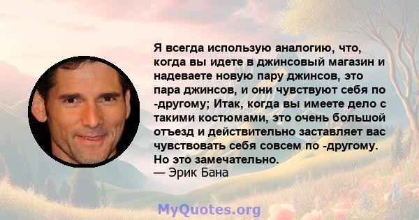 Я всегда использую аналогию, что, когда вы идете в джинсовый магазин и надеваете новую пару джинсов, это пара джинсов, и они чувствуют себя по -другому; Итак, когда вы имеете дело с такими костюмами, это очень большой