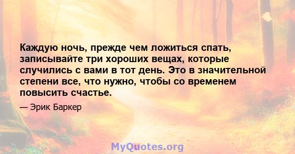 Каждую ночь, прежде чем ложиться спать, записывайте три хороших вещах, которые случились с вами в тот день. Это в значительной степени все, что нужно, чтобы со временем повысить счастье.