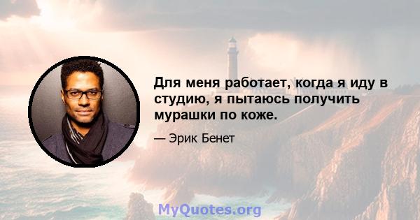 Для меня работает, когда я иду в студию, я пытаюсь получить мурашки по коже.