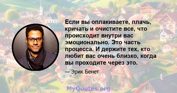 Если вы оплакиваете, плачь, кричать и очистите все, что происходит внутри вас эмоционально. Это часть процесса. И держите тех, кто любит вас очень близко, когда вы проходите через это.