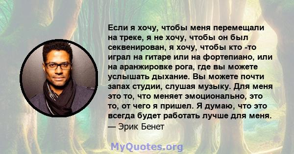 Если я хочу, чтобы меня перемещали на треке, я не хочу, чтобы он был секвенирован, я хочу, чтобы кто -то играл на гитаре или на фортепиано, или на аранжировке рога, где вы можете услышать дыхание. Вы можете почти запах