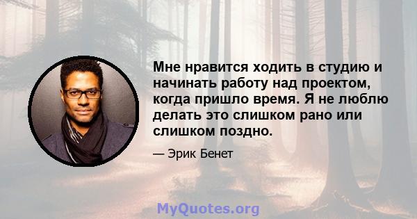 Мне нравится ходить в студию и начинать работу над проектом, когда пришло время. Я не люблю делать это слишком рано или слишком поздно.