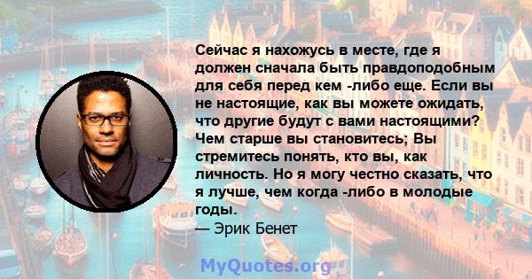 Сейчас я нахожусь в месте, где я должен сначала быть правдоподобным для себя перед кем -либо еще. Если вы не настоящие, как вы можете ожидать, что другие будут с вами настоящими? Чем старше вы становитесь; Вы стремитесь 