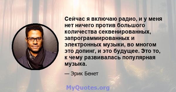 Сейчас я включаю радио, и у меня нет ничего против большого количества секвенированных, запрограммированных и электронных музыки, во многом это допинг, и это будущее. Это то, к чему развивалась популярная музыка.