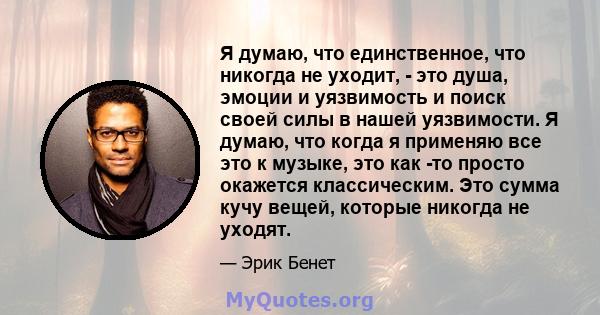 Я думаю, что единственное, что никогда не уходит, - это душа, эмоции и уязвимость и поиск своей силы в нашей уязвимости. Я думаю, что когда я применяю все это к музыке, это как -то просто окажется классическим. Это