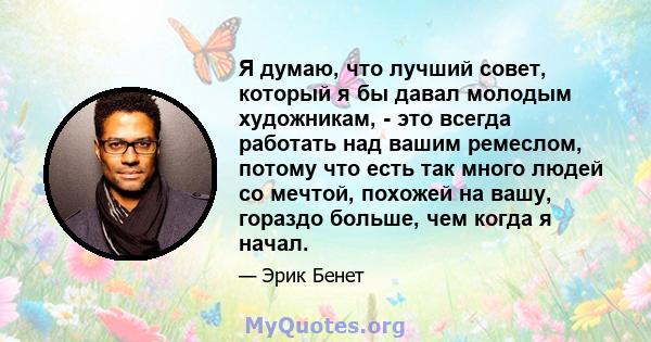 Я думаю, что лучший совет, который я бы давал молодым художникам, - это всегда работать над вашим ремеслом, потому что есть так много людей со мечтой, похожей на вашу, гораздо больше, чем когда я начал.