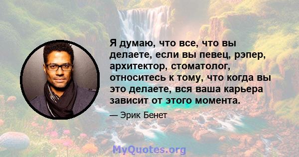 Я думаю, что все, что вы делаете, если вы певец, рэпер, архитектор, стоматолог, относитесь к тому, что когда вы это делаете, вся ваша карьера зависит от этого момента.