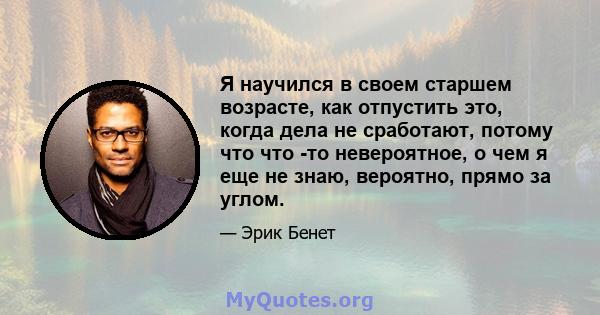 Я научился в своем старшем возрасте, как отпустить это, когда дела не сработают, потому что что -то невероятное, о чем я еще не знаю, вероятно, прямо за углом.