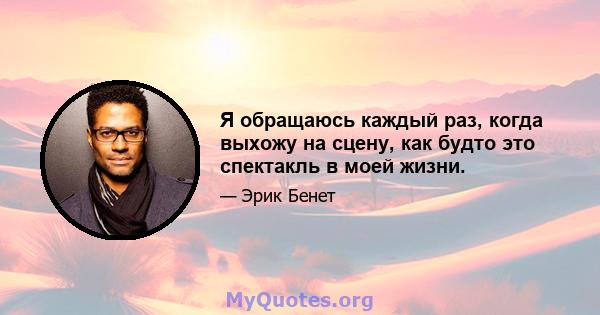 Я обращаюсь каждый раз, когда выхожу на сцену, как будто это спектакль в моей жизни.