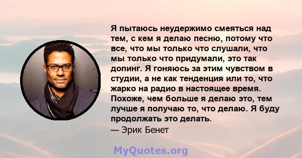 Я пытаюсь неудержимо смеяться над тем, с кем я делаю песню, потому что все, что мы только что слушали, что мы только что придумали, это так допинг. Я гоняюсь за этим чувством в студии, а не как тенденция или то, что