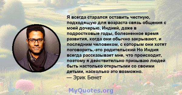 Я всегда старался оставить честную, подходящую для возраста связь общения с моей дочерью, Индией, даже в подростковые годы, болезненное время развития, когда они обычно закрывают, и последним человеком, с которым они