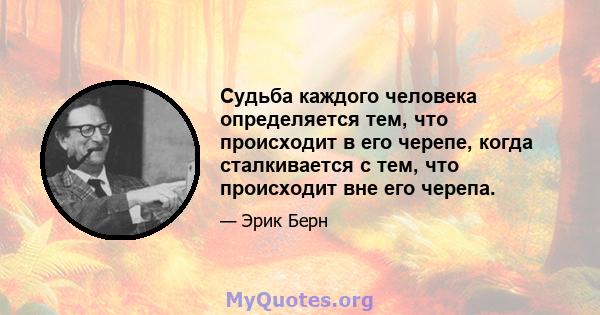 Судьба каждого человека определяется тем, что происходит в его черепе, когда сталкивается с тем, что происходит вне его черепа.