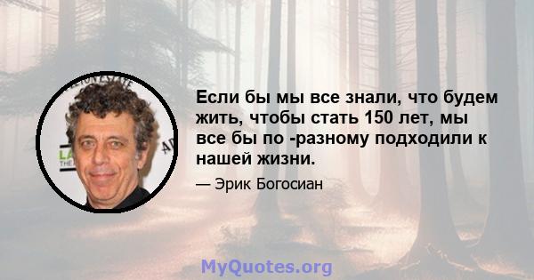 Если бы мы все знали, что будем жить, чтобы стать 150 лет, мы все бы по -разному подходили к нашей жизни.