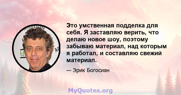 Это умственная подделка для себя. Я заставляю верить, что делаю новое шоу, поэтому забываю материал, над которым я работал, и составляю свежий материал.