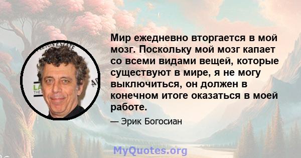 Мир ежедневно вторгается в мой мозг. Поскольку мой мозг капает со всеми видами вещей, которые существуют в мире, я не могу выключиться, он должен в конечном итоге оказаться в моей работе.