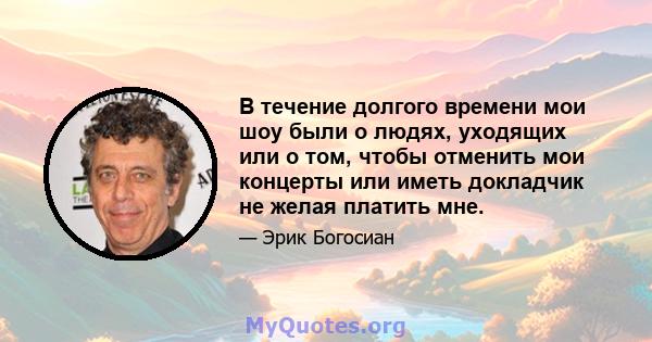 В течение долгого времени мои шоу были о людях, уходящих или о том, чтобы отменить мои концерты или иметь докладчик не желая платить мне.