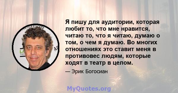 Я пишу для аудитории, которая любит то, что мне нравится, читаю то, что я читаю, думаю о том, о чем я думаю. Во многих отношениях это ставит меня в противовес людям, которые ходят в театр в целом.