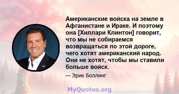 Американские войска на земле в Афганистане и Ираке. И поэтому она [Хиллари Клинтон] говорит, что мы не собираемся возвращаться по этой дороге, чего хотят американский народ. Они не хотят, чтобы мы ставили больше войск.