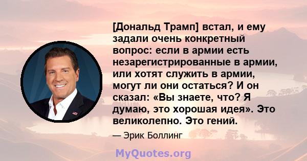 [Дональд Трамп] встал, и ему задали очень конкретный вопрос: если в армии есть незарегистрированные в армии, или хотят служить в армии, могут ли они остаться? И он сказал: «Вы знаете, что? Я думаю, это хорошая идея».