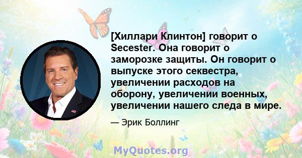 [Хиллари Клинтон] говорит о Secester. Она говорит о заморозке защиты. Он говорит о выпуске этого секвестра, увеличении расходов на оборону, увеличении военных, увеличении нашего следа в мире.