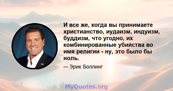 И все же, когда вы принимаете христианство, иудаизм, индуизм, буддизм, что угодно, их комбинированные убийства во имя религии - ну, это было бы ноль.