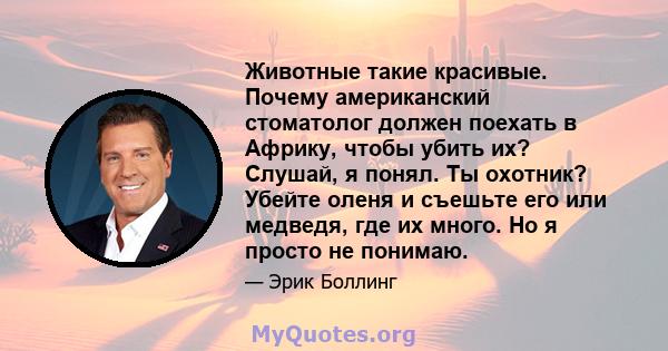 Животные такие красивые. Почему американский стоматолог должен поехать в Африку, чтобы убить их? Слушай, я понял. Ты охотник? Убейте оленя и съешьте его или медведя, где их много. Но я просто не понимаю.