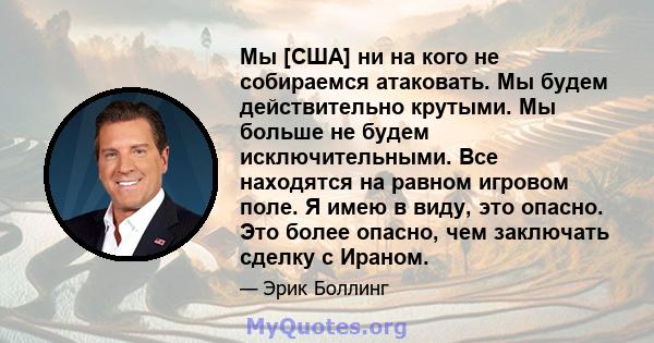 Мы [США] ни на кого не собираемся атаковать. Мы будем действительно крутыми. Мы больше не будем исключительными. Все находятся на равном игровом поле. Я имею в виду, это опасно. Это более опасно, чем заключать сделку с