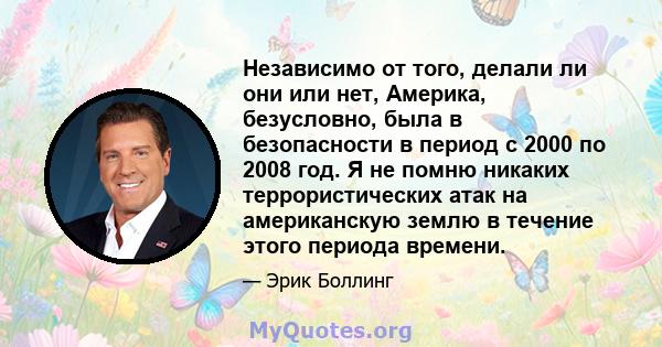 Независимо от того, делали ли они или нет, Америка, безусловно, была в безопасности в период с 2000 по 2008 год. Я не помню никаких террористических атак на американскую землю в течение этого периода времени.