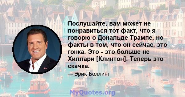 Послушайте, вам может не понравиться тот факт, что я говорю о Дональде Трампе, но факты в том, что он сейчас, это гонка. Это - это больше не Хиллари [Клинтон]. Теперь это скачка.