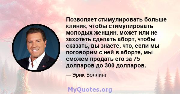 Позволяет стимулировать больше клиник, чтобы стимулировать молодых женщин, может или не захотеть сделать аборт, чтобы сказать, вы знаете, что, если мы поговорим с ней в аборте, мы сможем продать его за 75 долларов до