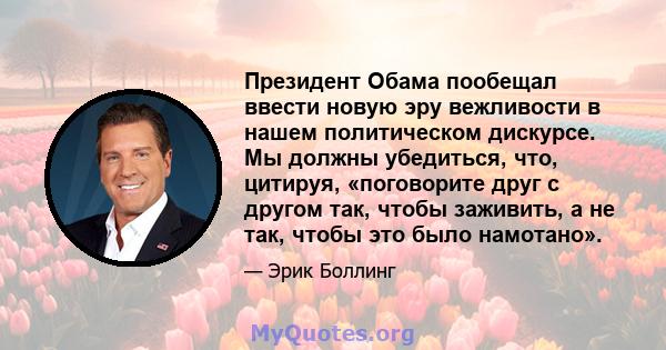 Президент Обама пообещал ввести новую эру вежливости в нашем политическом дискурсе. Мы должны убедиться, что, цитируя, «поговорите друг с другом так, чтобы заживить, а не так, чтобы это было намотано».