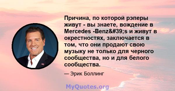 Причина, по которой рэперы живут - вы знаете, вождение в Mercedes -Benz's и живут в окрестностях, заключается в том, что они продают свою музыку не только для черного сообщества, но и для белого сообщества.