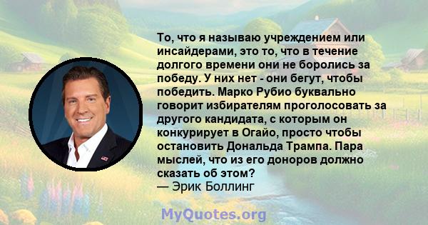 То, что я называю учреждением или инсайдерами, это то, что в течение долгого времени они не боролись за победу. У них нет - они бегут, чтобы победить. Марко Рубио буквально говорит избирателям проголосовать за другого