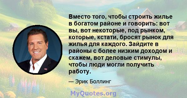 Вместо того, чтобы строить жилье в богатом районе и говорить: вот вы, вот некоторые, под рынком, которые, кстати, бросят рынок для жилья для каждого. Зайдите в районы с более низким доходом и скажем, вот деловые