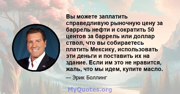 Вы можете заплатить справедливую рыночную цену за баррель нефти и сократить 50 центов за баррель или доллар ствол, что вы собираетесь платить Мексику, использовать эти деньги и поставить их на здание. Если им это не