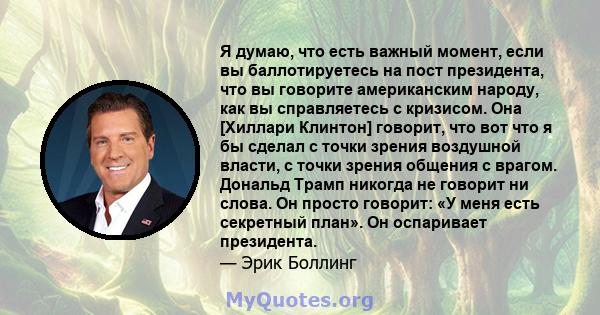 Я думаю, что есть важный момент, если вы баллотируетесь на пост президента, что вы говорите американским народу, как вы справляетесь с кризисом. Она [Хиллари Клинтон] говорит, что вот что я бы сделал с точки зрения