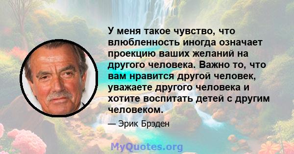 У меня такое чувство, что влюбленность иногда означает проекцию ваших желаний на другого человека. Важно то, что вам нравится другой человек, уважаете другого человека и хотите воспитать детей с другим человеком.