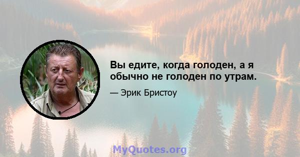 Вы едите, когда голоден, а я обычно не голоден по утрам.