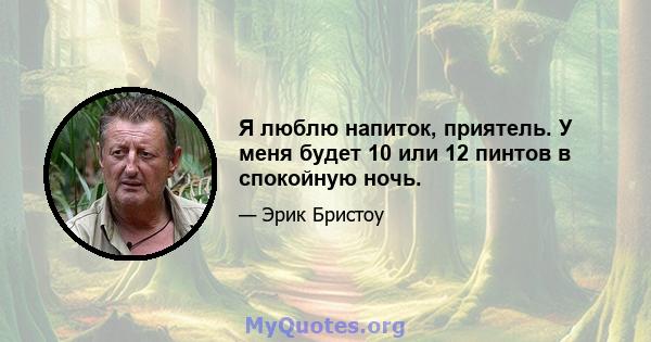 Я люблю напиток, приятель. У меня будет 10 или 12 пинтов в спокойную ночь.